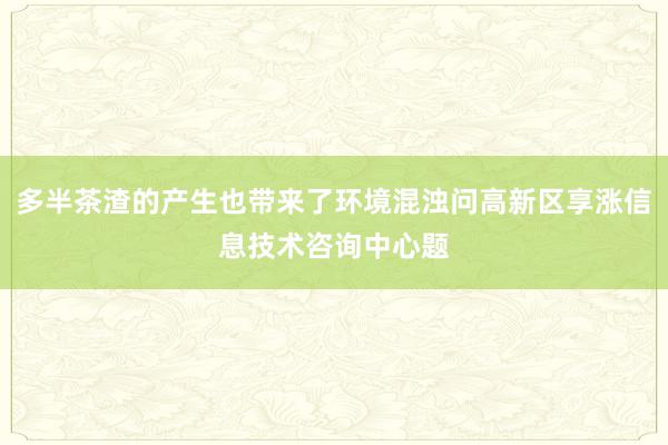 多半茶渣的产生也带来了环境混浊问高新区享涨信息技术咨询中心题